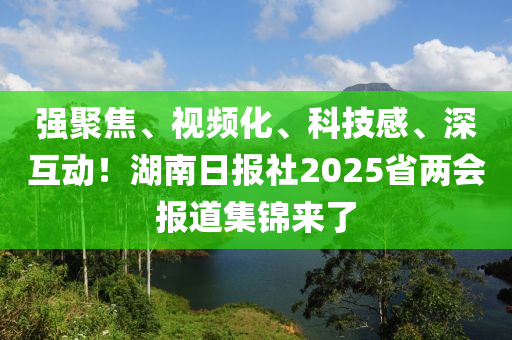 强聚焦、视频化、科技感、深互动！湖南日报社2025省两会报道集锦来了