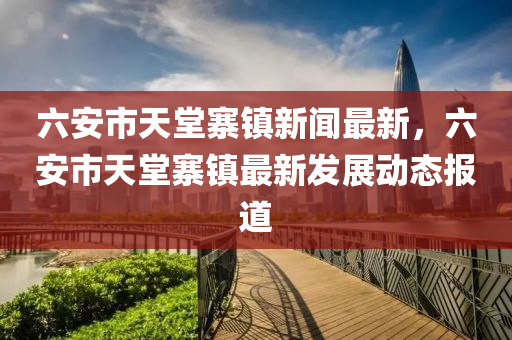 六安市天堂寨镇新闻最新，六安市天堂寨镇最新发展动态报道