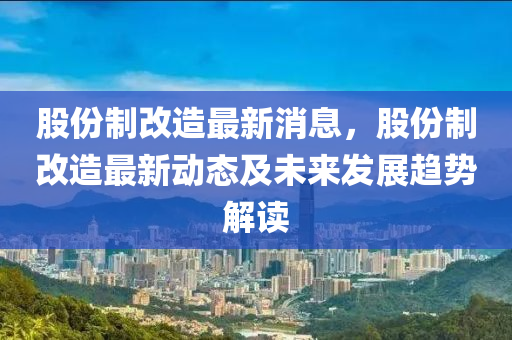 股份制改造最新消息，股份制改造最新动态及未来发展趋势解读