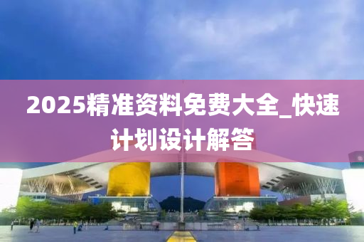 2025精准资料免费大全_快速计划设计解答