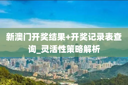 新澳门开奖结果+开奖记录表查询_灵活性策略解析