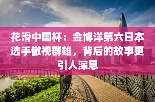 花滑中国杯：金博洋第六日本选手傲视群雄，背后的故事更引人深思