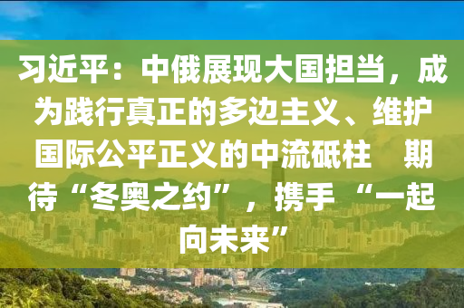 习近平：中俄展现大国担当，成为践行真正的多边主义、维护国际公平正义的中流砥柱　期待“冬奥之约”，携手 “一起向未来”