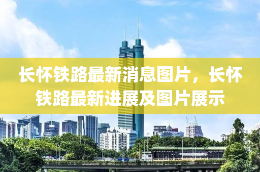 长怀铁路最新消息图片，长怀铁路最新进展及图片展示