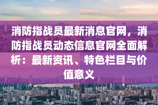 消防指战员最新消息官网，消防指战员动态信息官网全面解析：最新资讯、特色栏目与价值意义