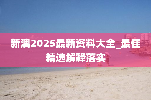 新澳2025最新资料大全_最佳精选解释落实
