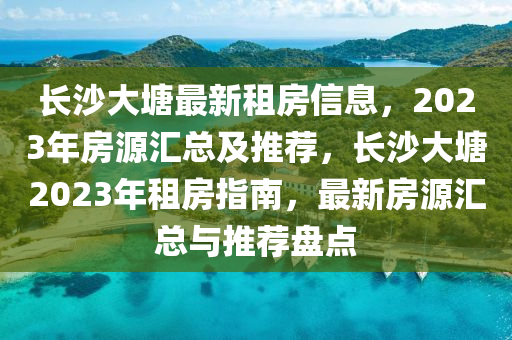 长沙大塘最新租房信息，2023年房源汇总及推荐，长沙大塘2023年租房指南，最新房源汇总与推荐盘点