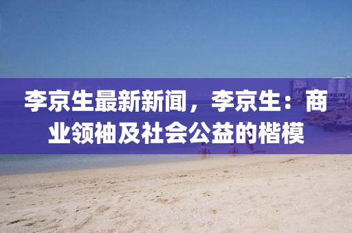 李京生最新新闻，李京生：商业领袖及社会公益的楷模