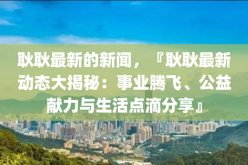 耿耿最新的新闻，『耿耿最新动态大揭秘：事业腾飞、公益献力与生活点滴分享』