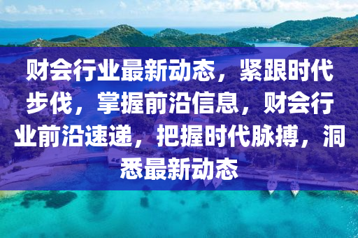 财会行业最新动态，紧跟时代步伐，掌握前沿信息，财会行业前沿速递，把握时代脉搏，洞悉最新动态