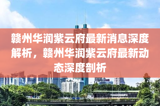 赣州华润紫云府最新消息深度解析，赣州华润紫云府最新动态深度剖析