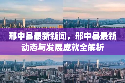 邢中县最新新闻，邢中县最新动态与发展成就全解析