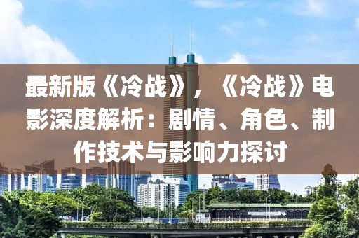 最新版《冷战》，《冷战》电影深度解析：剧情、角色、制作技术与影响力探讨