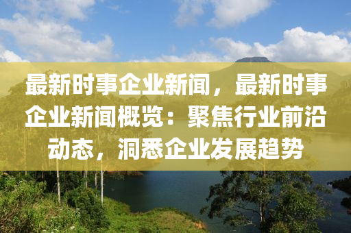 最新时事企业新闻，最新时事企业新闻概览：聚焦行业前沿动态，洞悉企业发展趋势