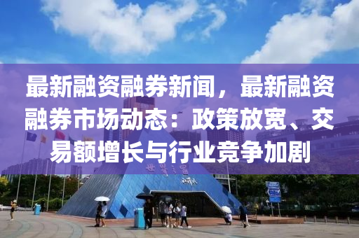 最新融资融券新闻，最新融资融券市场动态：政策放宽、交易额增长与行业竞争加剧