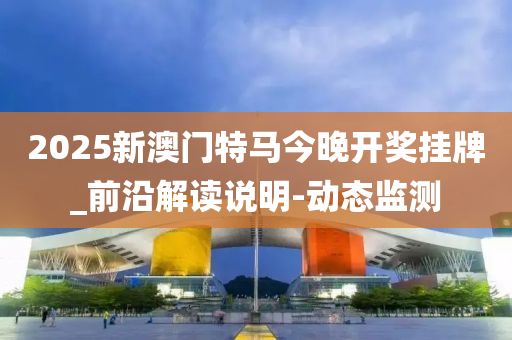 2025新澳门特马今晚开奖挂牌_前沿解读说明-动态监测