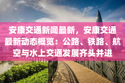 安康交通新闻最新，安康交通最新动态概览：公路、铁路、航空与水上交通发展齐头并进