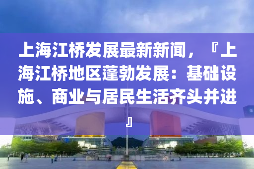 上海江桥发展最新新闻，『上海江桥地区蓬勃发展：基础设施、商业与居民生活齐头并进』