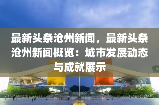 最新头条沧州新闻，最新头条沧州新闻概览：城市发展动态与成就展示