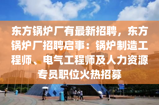 东方锅炉厂有最新招聘，东方锅炉厂招聘启事：锅炉制造工程师、电气工程师及人力资源专员职位火热招募