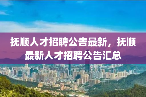抚顺人才招聘公告最新，抚顺最新人才招聘公告汇总