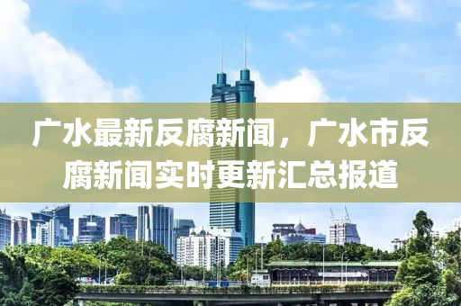 广水最新反腐新闻，广水市反腐新闻实时更新汇总报道