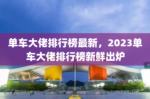 单车大佬排行榜最新，2023单车大佬排行榜新鲜出炉