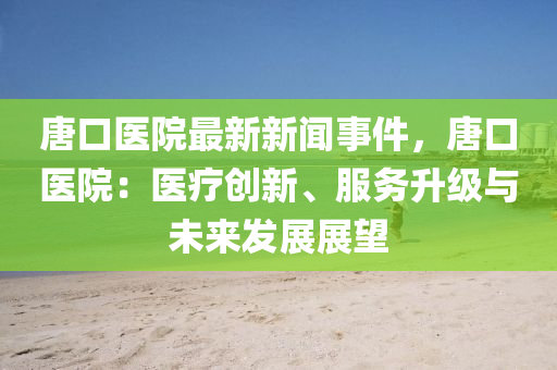 唐口医院最新新闻事件，唐口医院：医疗创新、服务升级与未来发展展望
