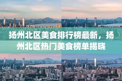 扬州北区美食排行榜最新，扬州北区热门美食榜单揭晓