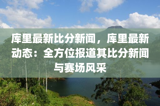 库里最新比分新闻，库里最新动态：全方位报道其比分新闻与赛场风采