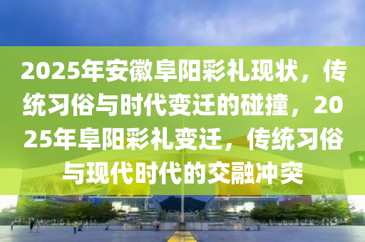 2025年安徽阜阳彩礼现状，传统习俗与时代变迁的碰撞，2025年阜阳彩礼变迁，传统习俗与现代时代的交融冲突