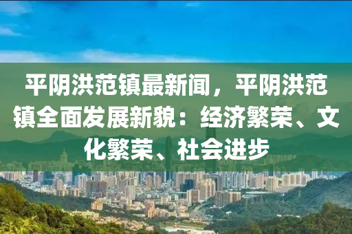 平阴洪范镇最新闻，平阴洪范镇全面发展新貌：经济繁荣、文化繁荣、社会进步