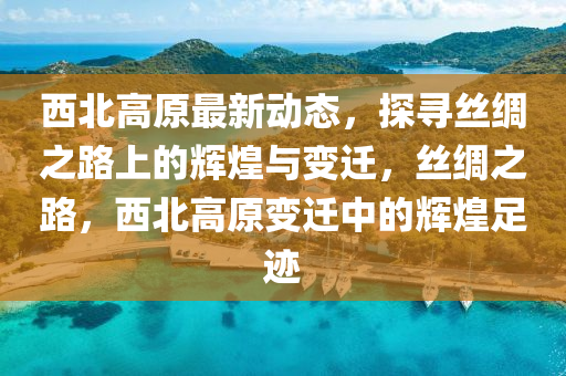 西北高原最新动态，探寻丝绸之路上的辉煌与变迁，丝绸之路，西北高原变迁中的辉煌足迹