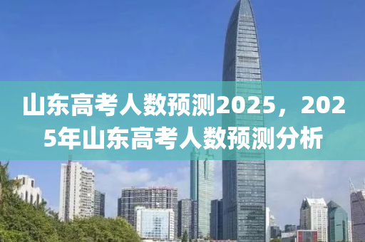 山东高考人数预测2025，2025年山东高考人数预测分析