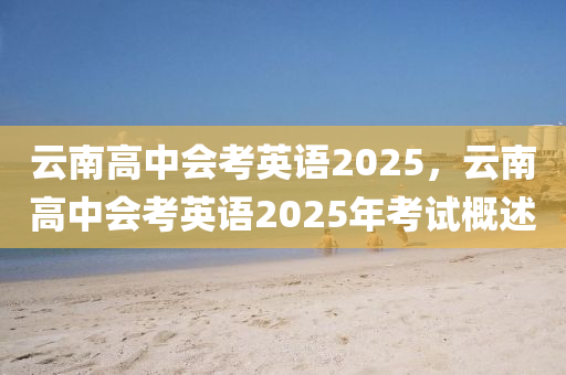 云南高中会考英语2025，云南高中会考英语2025年考试概述