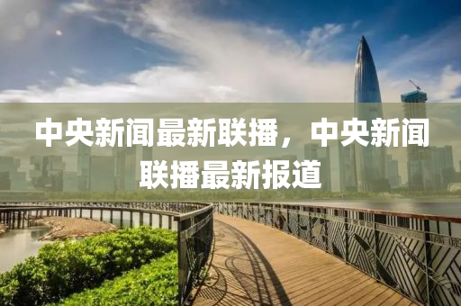中央新闻最新联播，中央新闻联播最新报道