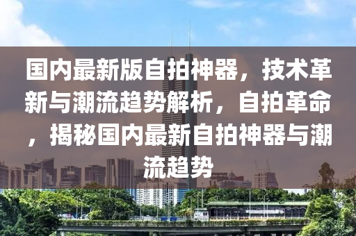 国内最新版自拍神器，技术革新与潮流趋势解析，自拍革命，揭秘国内最新自拍神器与潮流趋势