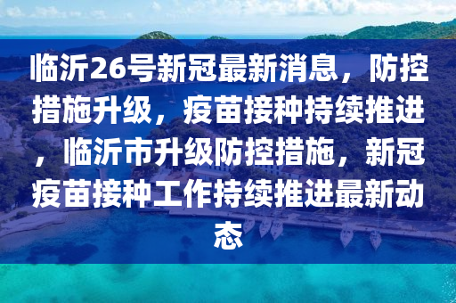 临沂26号新冠最新消息，防控措施升级，疫苗接种持续推进，临沂市升级防控措施，新冠疫苗接种工作持续推进最新动态