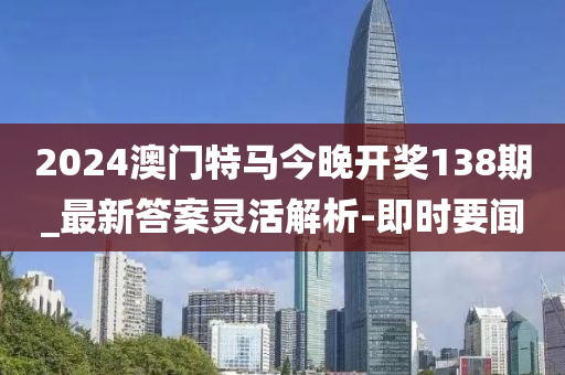 2024澳门特马今晚开奖138期_最新答案灵活解析-即时要闻