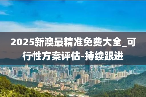 2025新澳最精准免费大全_可行性方案评估-持续跟进