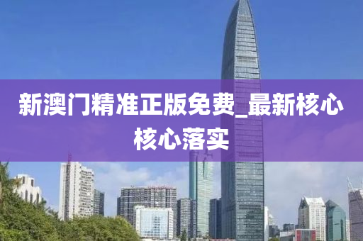 新澳门精准正版免费_最新核心核心落实