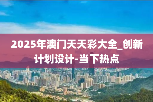 2025年澳门天天彩大全_创新计划设计-当下热点