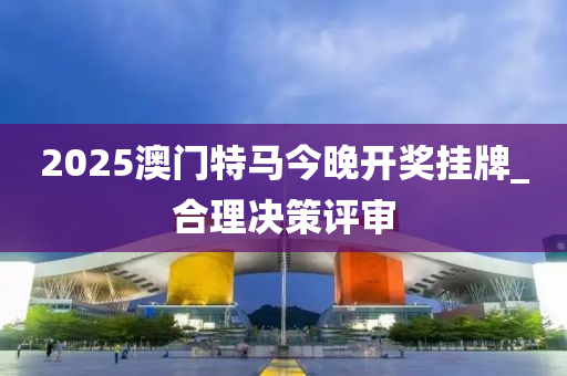 2025澳门特马今晚开奖挂牌_合理决策评审