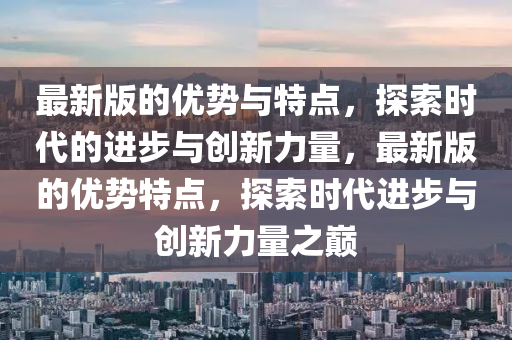 最新版的优势与特点，探索时代的进步与创新力量，最新版的优势特点，探索时代进步与创新力量之巅