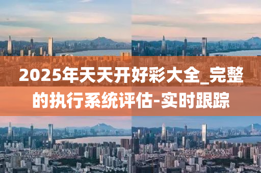 2025年天天开好彩大全_完整的执行系统评估-实时跟踪