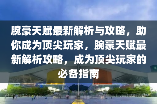腕豪天赋最新解析与攻略，助你成为顶尖玩家，腕豪天赋最新解析攻略，成为顶尖玩家的必备指南