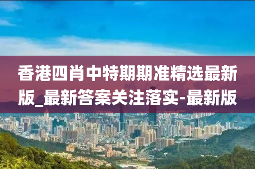 香港四肖中特期期准精选最新版_最新答案关注落实-最新版