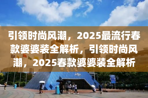 引领时尚风潮，2025最流行春款婆婆装全解析，引领时尚风潮，2025春款婆婆装全解析