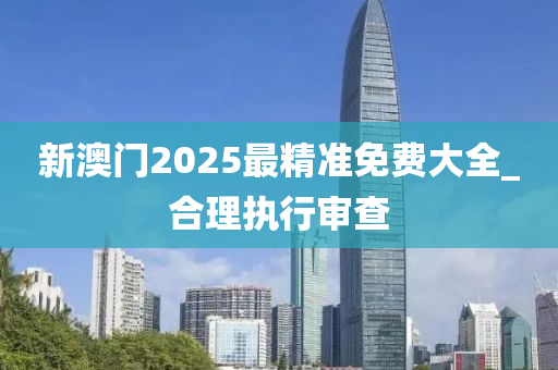 新澳门2025最精准免费大全_合理执行审查
