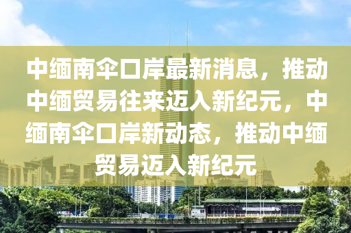 中缅南伞口岸最新消息，推动中缅贸易往来迈入新纪元，中缅南伞口岸新动态，推动中缅贸易迈入新纪元